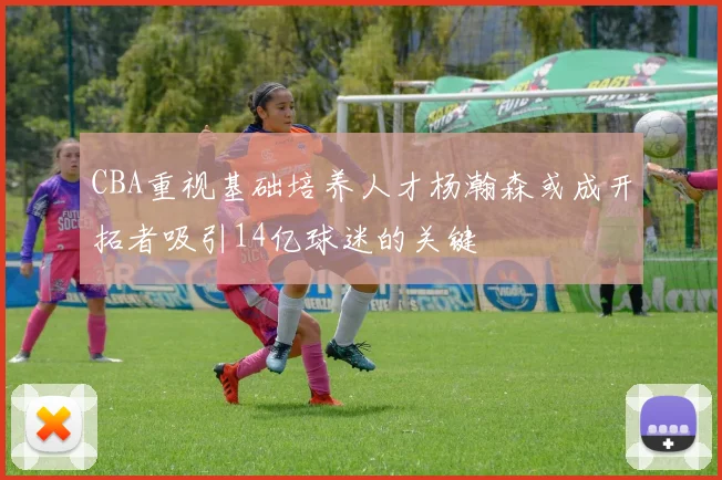 CBA重视基础培养人才杨瀚森或成开拓者吸引14亿球迷的关键