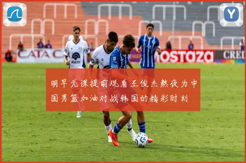 明早无课提前观看王俊杰熬夜为中国男篮加油对战韩国的精彩时刻