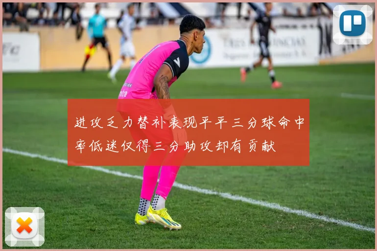 进攻乏力替补表现平平三分球命中率低迷仅得三分助攻却有贡献