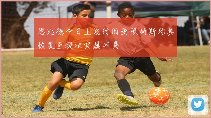恩比德今日上场时间受限纳斯称其恢复至现状实属不易