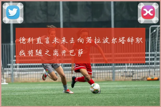 德科直言未来去向若拉波尔塔辞职我将随之离开巴萨