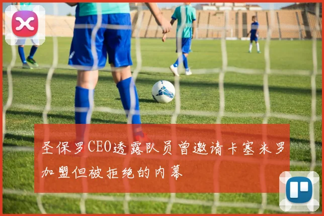 圣保罗CEO透露队员曾邀请卡塞米罗加盟但被拒绝的内幕