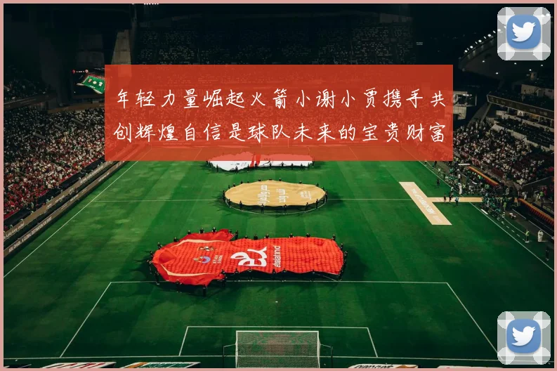 年轻力量崛起火箭小谢小贾携手共创辉煌自信是球队未来的宝贵财富