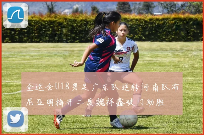 全运会U18男足广东队逆转河南队布尼亚明梅开二度魏祥鑫破门助胜