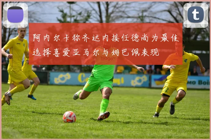 阿内尔卡称齐达内接任德尚为最佳选择喜爱亚马尔与姆巴佩表现