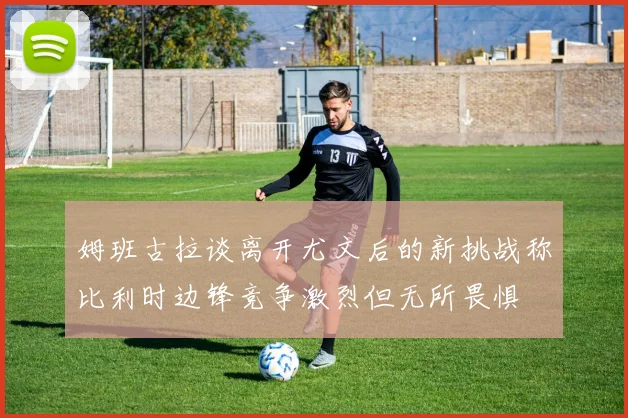 姆班古拉谈离开尤文后的新挑战称比利时边锋竞争激烈但无所畏惧