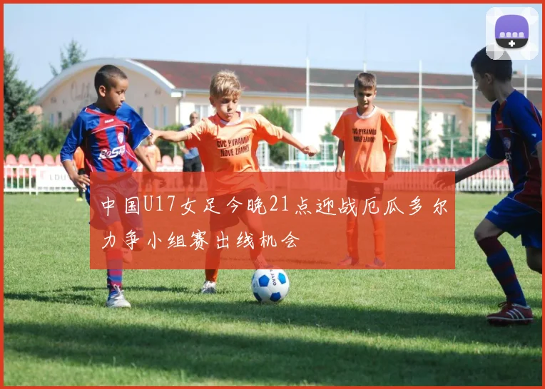 中国U17女足今晚21点迎战厄瓜多尔力争小组赛出线机会