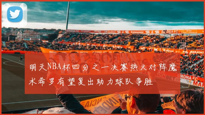 明天NBA杯四分之一决赛热火对阵魔术希罗有望复出助力球队争胜