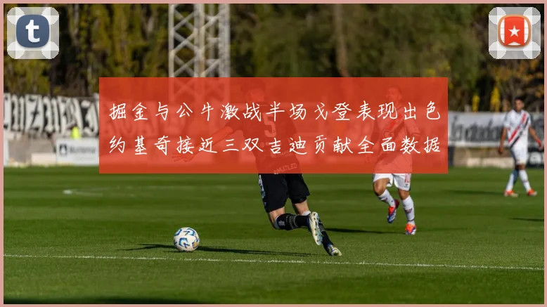 掘金与公牛激战半场戈登表现出色约基奇接近三双吉迪贡献全面数据