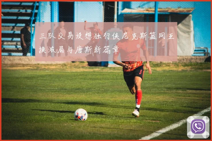 三队交易设想独行侠尼克斯篮网互换浓眉与唐斯新篇章