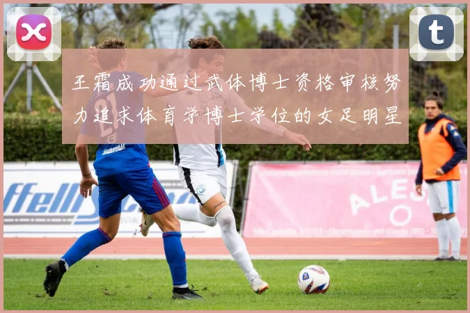 王霜成功通过武体博士资格审核努力追求体育学博士学位的女足明星