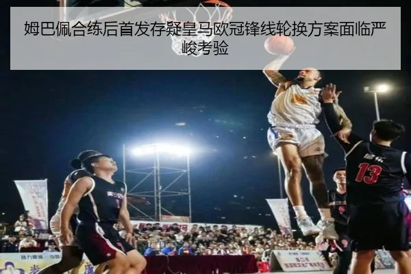 姆巴佩合练后首发存疑皇马欧冠锋线轮换方案面临严峻考验（kaiyun）